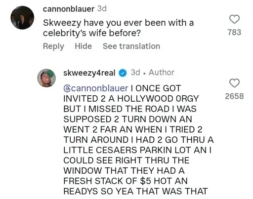 cannonblauer

Skweezy have you ever been with a celebrity's wife before?

skweezy4real

@cannonblauer I ONCE GOT INVITED 2 A HOLLYWOOD ORGY BUT I MISSED THE ROAD I WAS SUPPOSED 2 TURN DOWN AN WENT 2 FAR AN WHEN I TRIED 2 TURN AROUND I HAD 2 GO THRU A LITTLE CESAERS PARKIN LOT AN I COULD SEE RIGHT THRU THE WINDOW THAT THEY HAD A FRESH STACK OF $5 HOT AN READYS SO YEA THAT WAS THAT