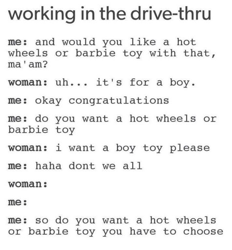working in the drive-thru  me: and would you like a hot wheels or barbie toy with that, ma'am?  woman: uh... it's for a boy.  me: okay congratulations  me: do you want a hot wheels or barbie toy  woman: i want a boy toy please  me: haha dont we all  woman :  me:  me: so do you want a hot wheels or barbie toy you have to choose