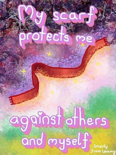 digital drawing of a scarf deviding a dark, sad, aggressive mishmash of colors and a calm largely white side with green and yellow foliage. the sides are devided by a red scarf which glitters and has swirlie drawings around them. large text lilac border says "my scarf protects me against others and myself". Bottom right corner small white text reads "Smorty from Lemmy"