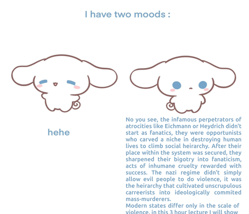 "I have two moods" meme. On the left there's a cute bunny creature smiling and saying 'hehe". On the right the cute bunny is no longer smiling, saying the following wall of text: "No you see, the infamous perpetrators of atrocities like Eichmann or Heydrich didn't start as fanatics, they were opportunists who carved a niche in destroying human lives to climb social heirarchy. After their place within the system was secured, they sharpened their bigotry into fanaticism, acts of inhumane cruelty rewarded with success. The nazi regime didn't simply allow evil people to do violence, it was the heirarchy that cultivated unscrupulous carreerists into ideologically commited mass-murderers.  Modern states differ only in the scale of  violence, in this 3 hour lecture I will show..""